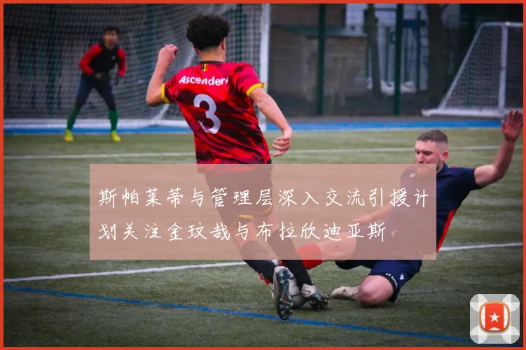 斯帕莱蒂与管理层深入交流引援计划关注金玟哉与布拉欣迪亚斯