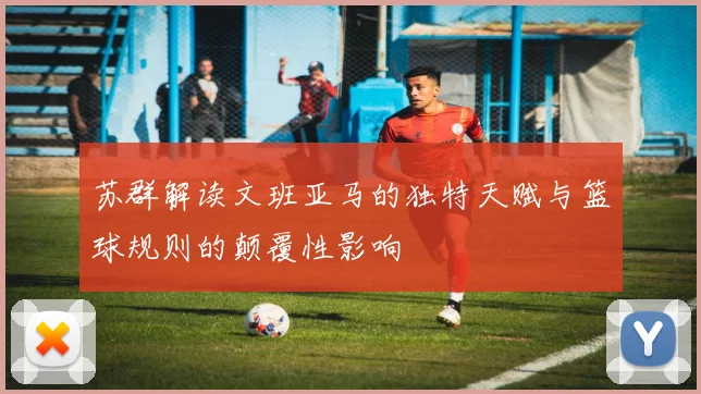 苏群解读文班亚马的独特天赋与篮球规则的颠覆性影响