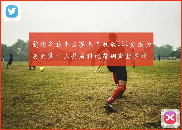 爱德华兹季后赛末节狂砍300分成为历史第六人并肩科比詹姆斯杜兰特韦德