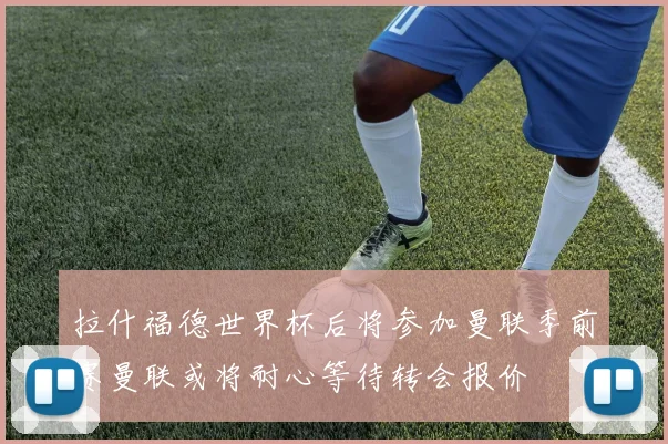 拉什福德世界杯后将参加曼联季前赛曼联或将耐心等待转会报价