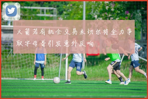 火箭若有机会交易米切尔将全力争取字母哥引发意外反响